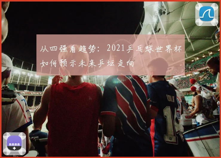 从四强看趋势：2021乒乓球世界杯如何预示未来乒坛走向