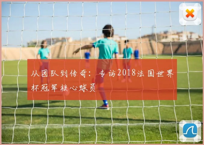 从团队到传奇：专访2018法国世界杯冠军核心球员