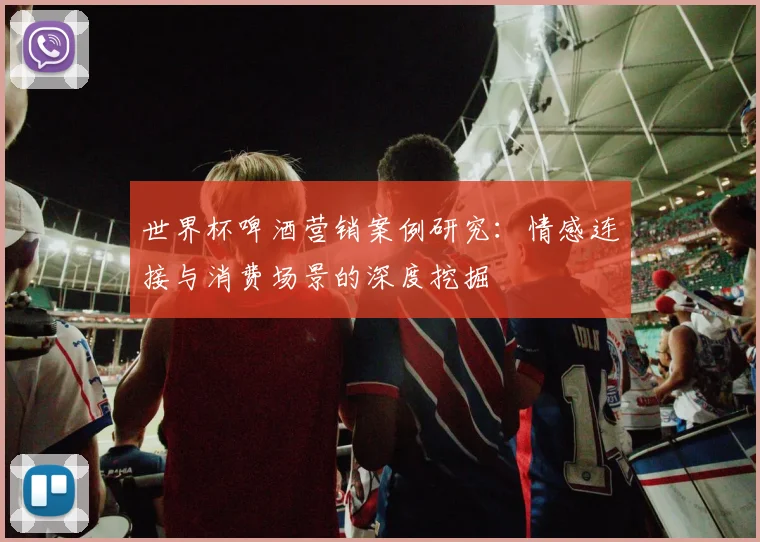 世界杯啤酒营销案例研究：情感连接与消费场景的深度挖掘