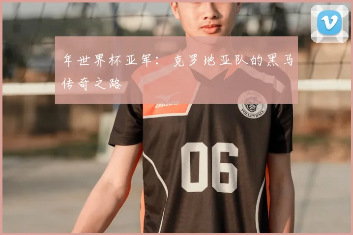 年世界杯亚军：克罗地亚队的黑马传奇之路