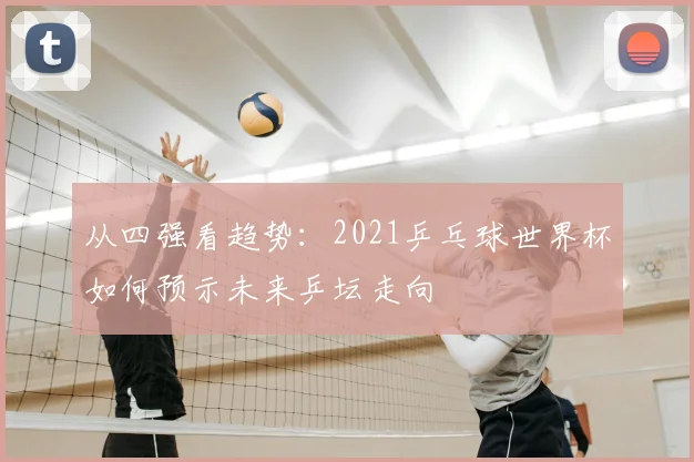 从四强看趋势：2021乒乓球世界杯如何预示未来乒坛走向