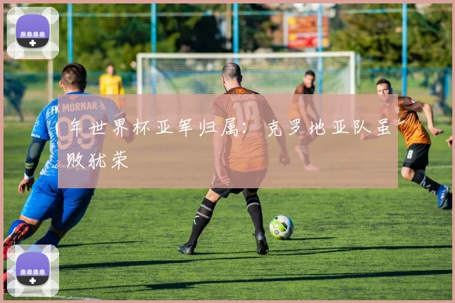 年世界杯亚军归属：克罗地亚队虽败犹荣